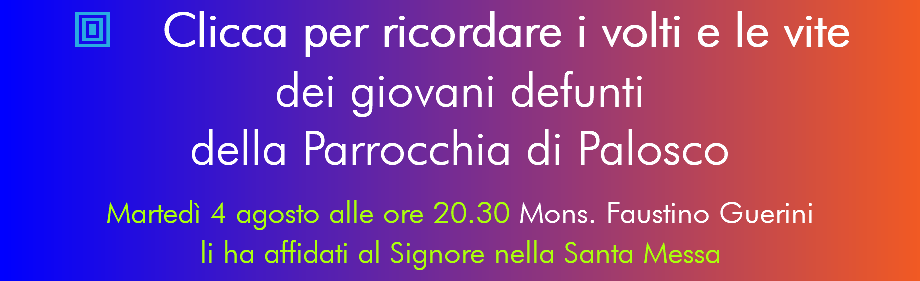  Clicca per ricordare i volti e le vite dei giovani defunti  della Parrocchia di Palosco Martedì 4 agosto alle ore 20.30 Mons. Faustino Guerini li ha affidati al Signore nella Santa Messa