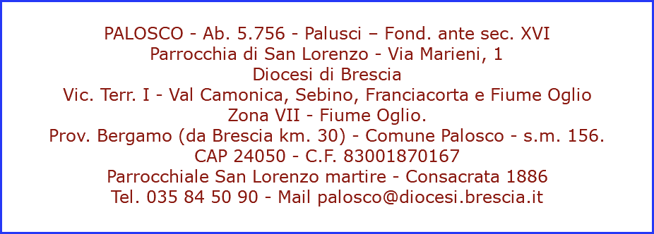  PALOSCO - Ab. 5.756 - Palusci – Fond. ante sec. XVI Parrocchia di San Lorenzo - Via Marieni, 1 Diocesi di Brescia Vic. Terr. I - Val Camonica, Sebino, Franciacorta e Fiume Oglio Zona VII - Fiume Oglio. Prov. Bergamo (da Brescia km. 30) - Comune Palosco - s.m. 156. CAP 24050 - C.F. 83001870167 Parrocchiale San Lorenzo martire - Consacrata 1886 Tel. 035 84 50 90 - Mail palosco@diocesi.brescia.it 
